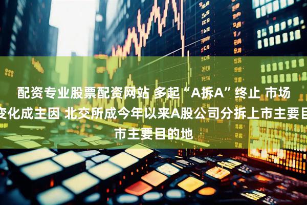 配资专业股票配资网站 多起“A拆A”终止 市场环境变化成主因 北交所成今年以来A股公司分拆上市主要目的地