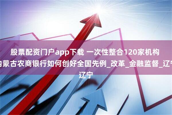 股票配资门户app下载 一次性整合120家机构 内蒙古农商银行如何创好全国先例_改革_金融监督_辽宁