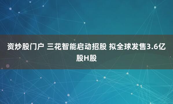 资炒股门户 三花智能启动招股 拟全球发售3.6亿股H股