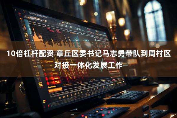 10倍杠杆配资 章丘区委书记马志勇带队到周村区对接一体化发展工作