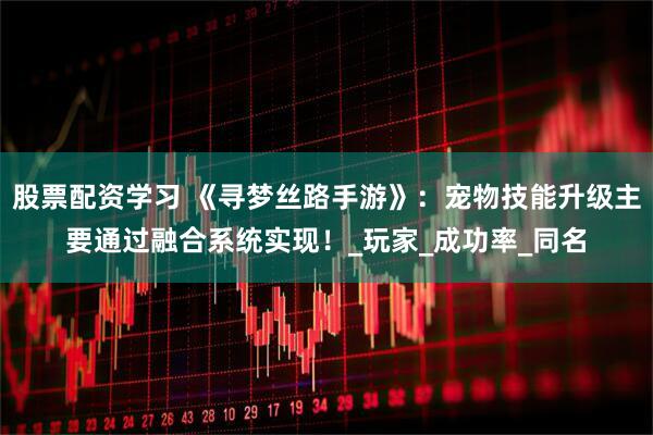 股票配资学习 《寻梦丝路手游》：宠物技能升级主要通过融合系统实现！_玩家_成功率_同名