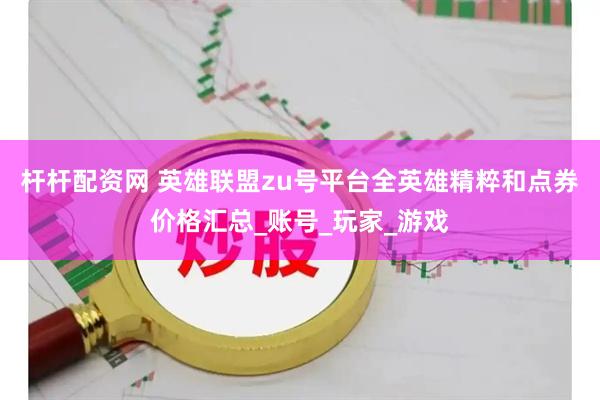 杆杆配资网 英雄联盟zu号平台全英雄精粹和点券价格汇总_账号_玩家_游戏