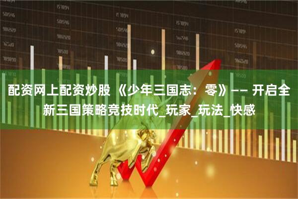 配资网上配资炒股 《少年三国志：零》—— 开启全新三国策略竞技时代_玩家_玩法_快感