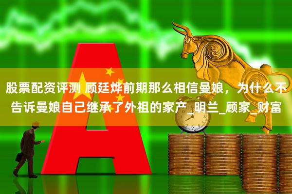 股票配资评测 顾廷烨前期那么相信曼娘，为什么不告诉曼娘自己继承了外祖的家产_明兰_顾家_财富