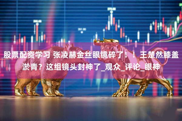 股票配资学习 张凌赫金丝眼镜碎了！！王楚然膝盖淤青？这组镜头封神了_观众_评论_眼神