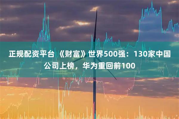 正规配资平台 《财富》世界500强：130家中国公司上榜，华为重回前100