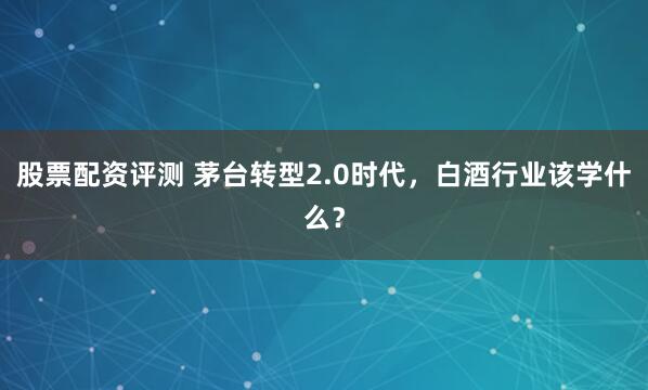 股票配资评测 茅台转型2.0时代，白酒行业该学什么？