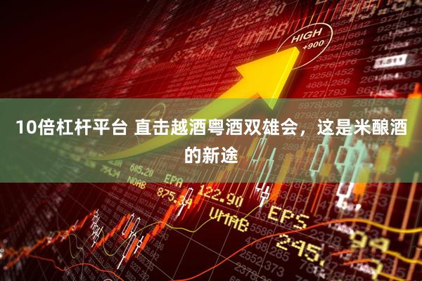10倍杠杆平台 直击越酒粤酒双雄会，这是米酿酒的新途