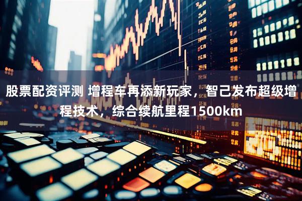 股票配资评测 增程车再添新玩家，智己发布超级增程技术，综合续航里程1500km