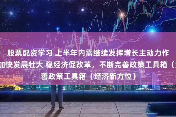 股票配资学习 上半年内需继续发挥增长主动力作用，新动能加快发展壮大 稳经济促改革，不断完善政策工具箱（经济新方位）