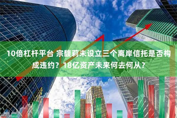 10倍杠杆平台 宗馥莉未设立三个离岸信托是否构成违约？18亿资产未来何去何从？