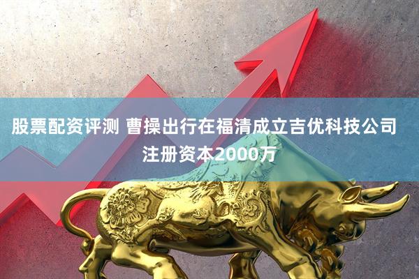 股票配资评测 曹操出行在福清成立吉优科技公司  注册资本2000万