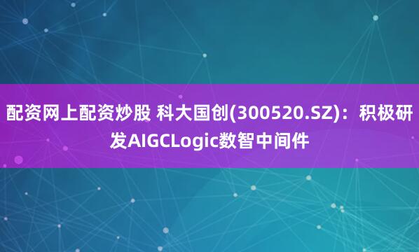 配资网上配资炒股 科大国创(300520.SZ)：积极研发AIGCLogic数智中间件